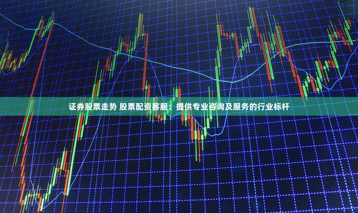 证券股票走势 股票配资客服：提供专业咨询及服务的行业标杆