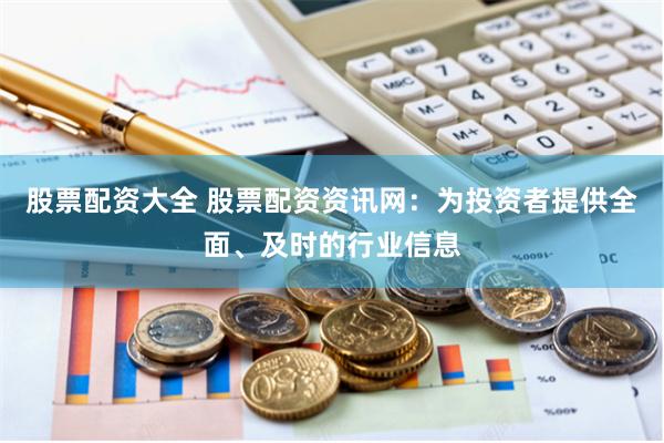 股票配资大全 股票配资资讯网：为投资者提供全面、及时的行业信息