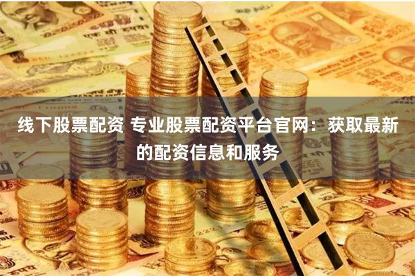 线下股票配资 专业股票配资平台官网：获取最新的配资信息和服务