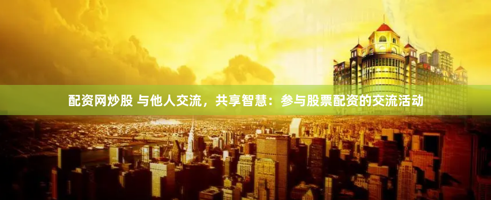 配资网炒股 与他人交流，共享智慧：参与股票配资的交流活动