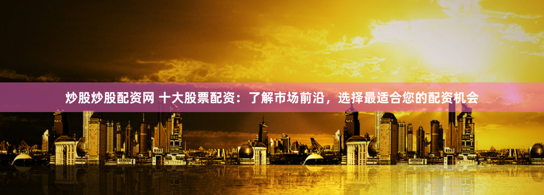 炒股炒股配资网 十大股票配资：了解市场前沿，选择最适合您的配资机会