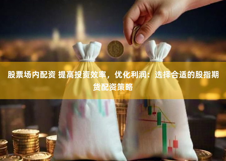 股票场内配资 提高投资效率，优化利润：选择合适的股指期货配资策略