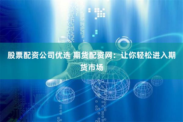 股票配资公司优选 期货配资网：让你轻松进入期货市场