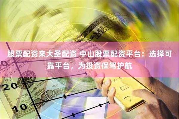 股票配资来大圣配资 中山股票配资平台：选择可靠平台，为投资保驾护航