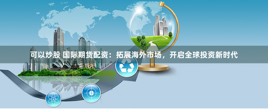 可以炒股 国际期货配资：拓展海外市场，开启全球投资新时代
