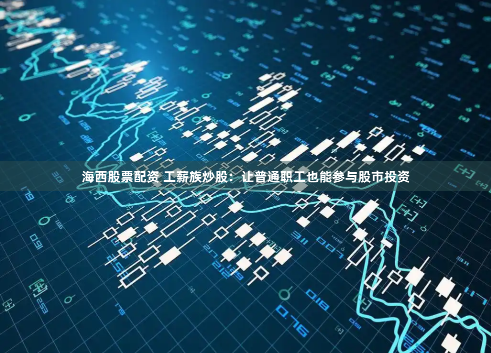 海西股票配资 工薪族炒股：让普通职工也能参与股市投资