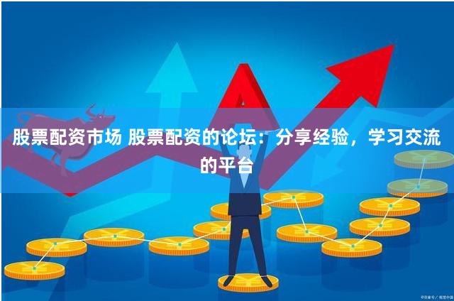 股票配资市场 股票配资的论坛：分享经验，学习交流的平台