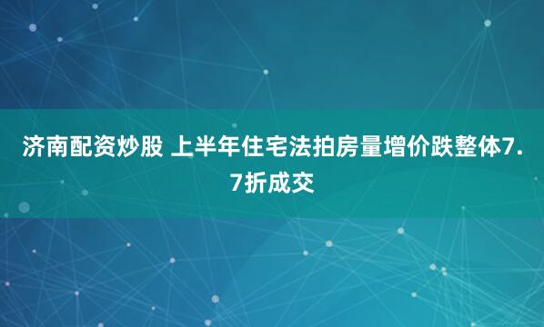 济南配资炒股 上半年住宅法拍房量增价跌整体7.7折成交