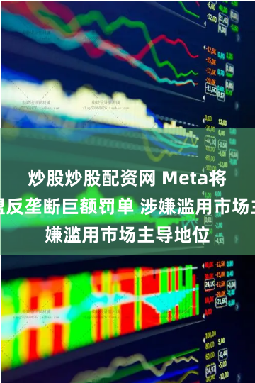 炒股炒股配资网 Meta将面临欧盟反垄断巨额罚单 涉嫌滥用市场主导地位