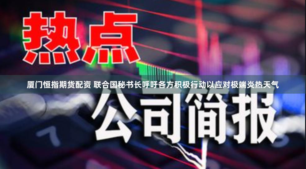厦门恒指期货配资 联合国秘书长呼吁各方积极行动以应对极端炎热天气