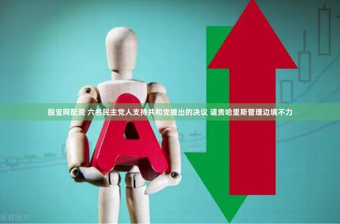 股宝网配资 六名民主党人支持共和党提出的决议 谴责哈里斯管理边境不力
