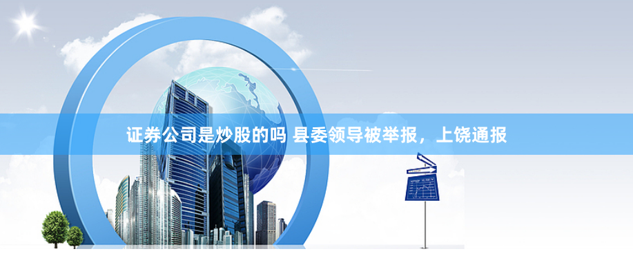证券公司是炒股的吗 县委领导被举报，上饶通报
