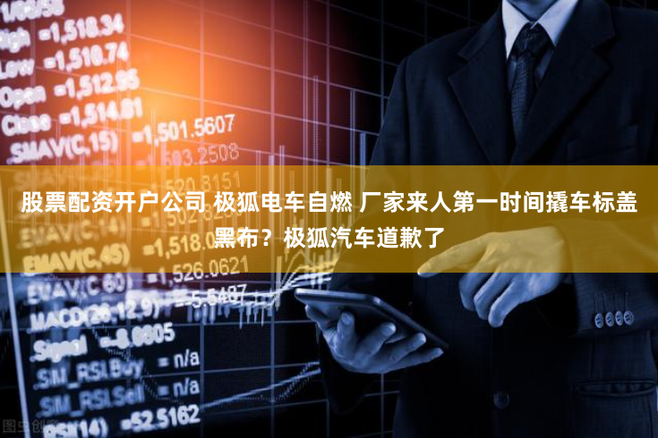 股票配资开户公司 极狐电车自燃 厂家来人第一时间撬车标盖黑布？极狐汽车道歉了