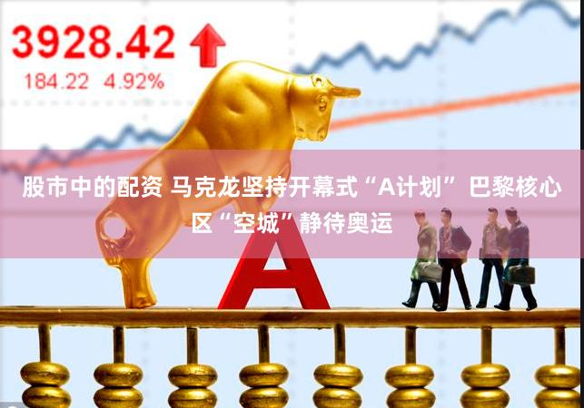 股市中的配资 马克龙坚持开幕式“A计划” 巴黎核心区“空城”静待奥运