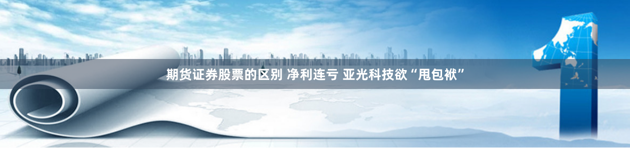 期货证券股票的区别 净利连亏 亚光科技欲“甩包袱”