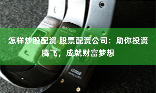 怎样炒股配资 股票配资公司：助你投资腾飞，成就财富梦想