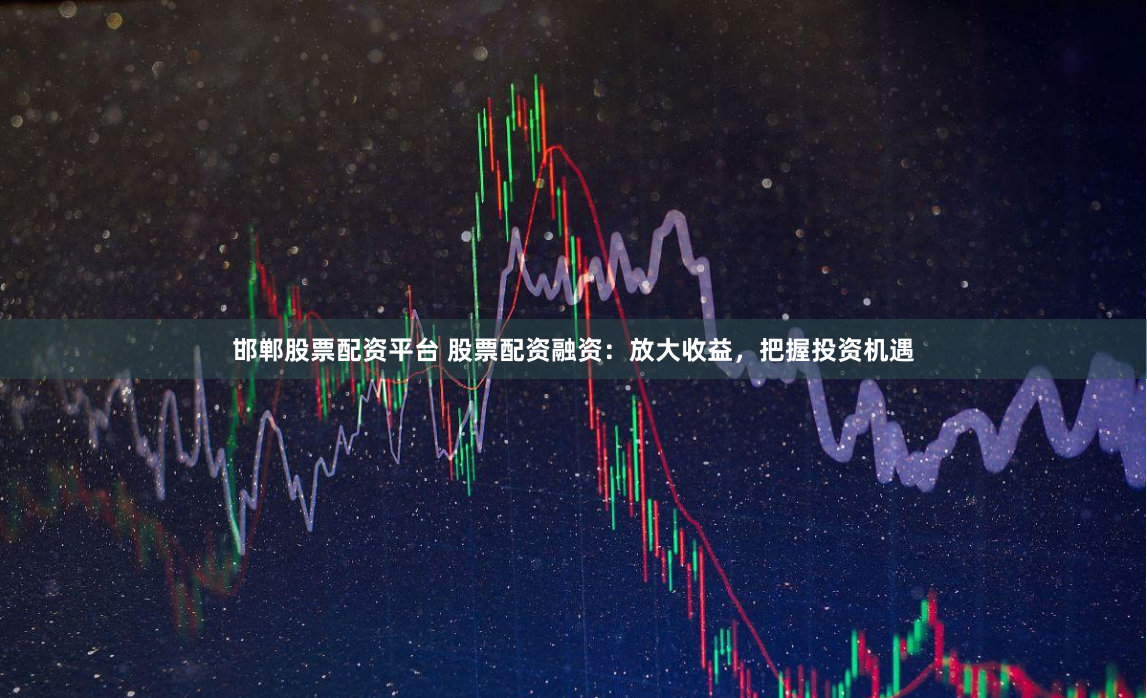 邯郸股票配资平台 股票配资融资：放大收益，把握投资机遇