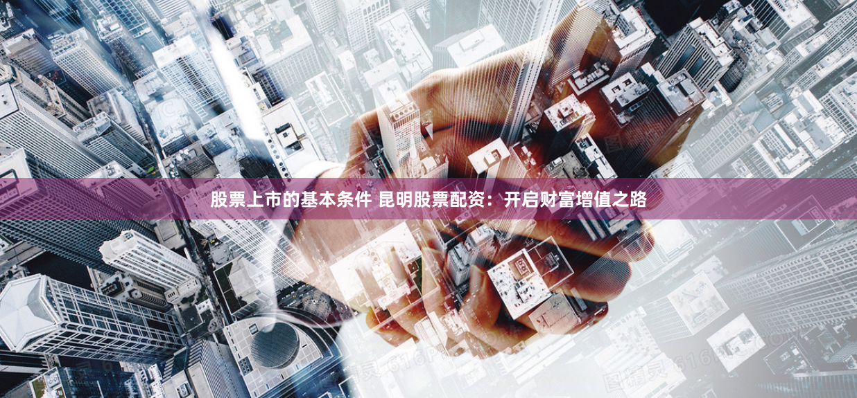 股票上市的基本条件 昆明股票配资:开启财富增值之路