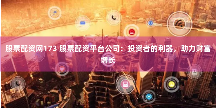 股票配资网173 股票配资平台公司：投资者的利器，助力财富增长