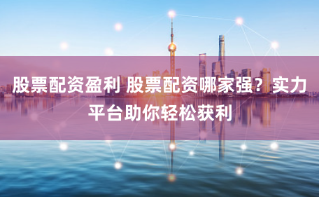 股票配资盈利 股票配资哪家强？实力平台助你轻松获利