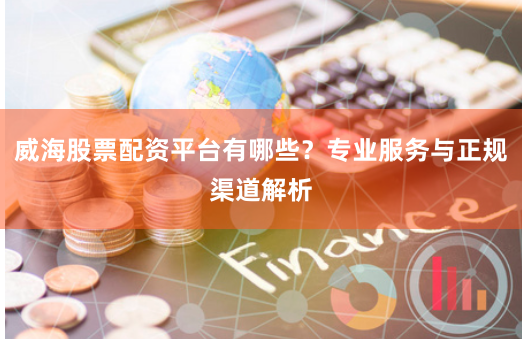 威海股票配资平台有哪些？专业服务与正规渠道解析
