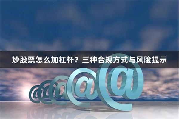 炒股票怎么加杠杆？三种合规方式与风险提示